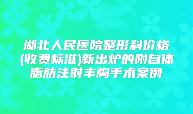 湖北人民医院整形科价格(收费标准)新出炉的附自体脂肪注射丰胸手术案例