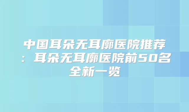 中国耳朵无耳廓医院推荐：耳朵无耳廓医院前50名全新一览