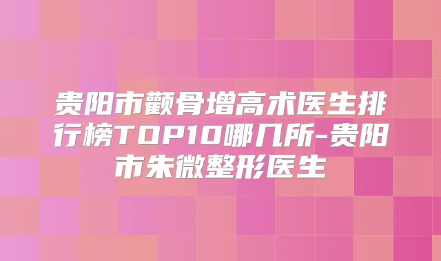 贵阳市颧骨增高术医生排行榜TOP10哪几所-贵阳市朱微整形医生