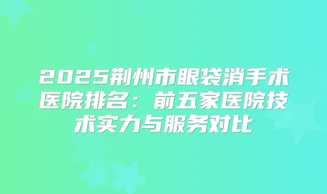 2025荆州市眼袋消手术医院排名：前五家医院技术实力与服务对比