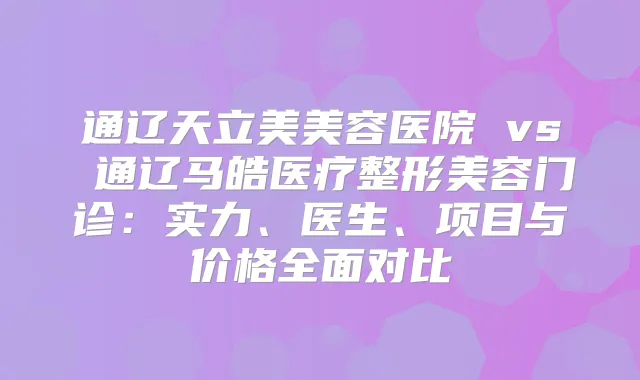 通辽天立美美容医院 vs 通辽马皓医疗整形美容门诊:实力、医生、项目与价格全面对比