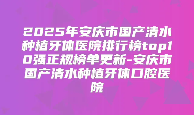 2025年安庆市国产清水种植牙体医院排行榜top10强正规榜单更新-安庆市国产清水种植牙体口腔医院
