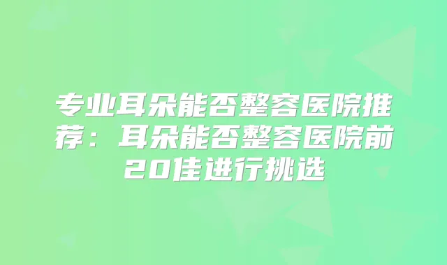专业耳朵能否整容医院推荐：耳朵能否整容医院前20佳进行挑选