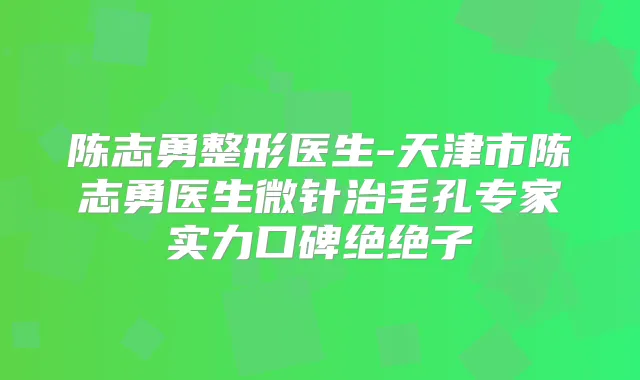 陈志勇整形医生-天津市陈志勇医生微针治毛孔专家实力口碑绝绝子