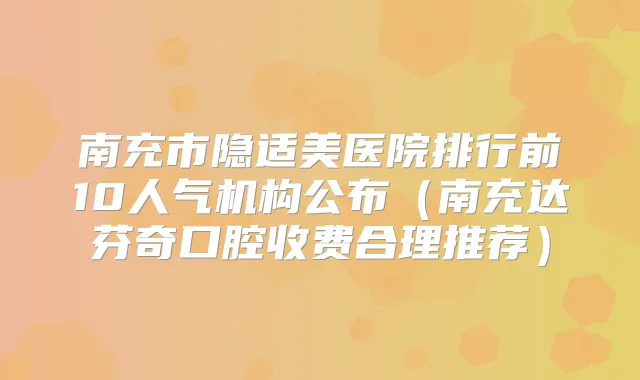 南充市隐适美医院排行前10人气机构公布（南充达芬奇口腔收费合理推荐）