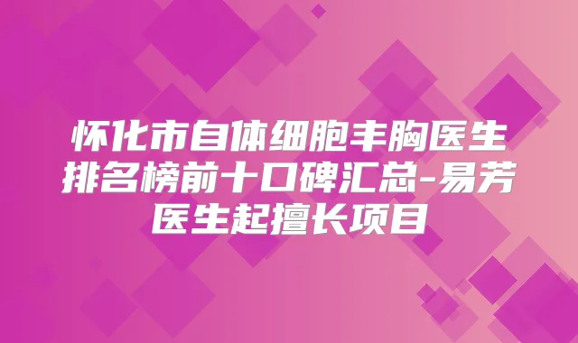怀化市自体细胞丰胸医生排名榜前十口碑汇总-易芳医生起擅长项目