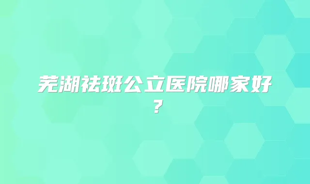 芜湖祛斑公立医院哪家好？