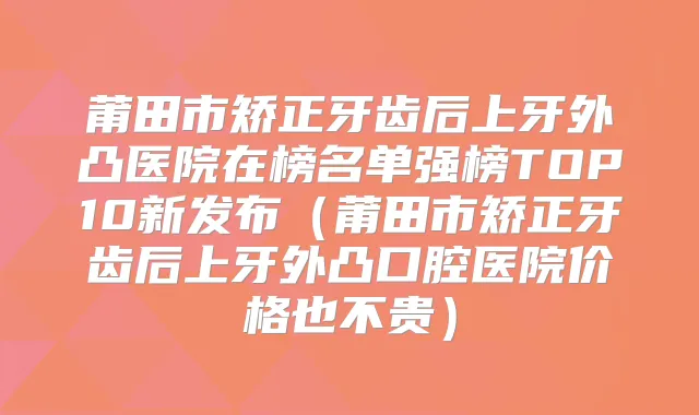 莆田市矫正牙齿后上牙外凸医院在榜名单强榜TOP10新发布(莆田市矫正牙齿后上牙外凸口腔医院价格也不贵)