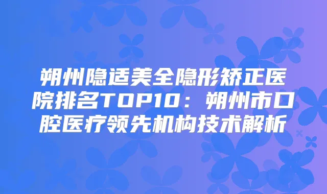 朔州隐适美全隐形矫正医院排名TOP10:朔州市口腔医疗领先机构技术解析