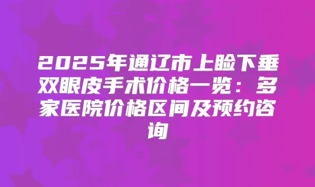 2025年通辽市上睑下垂双眼皮手术价格一览：多家医院价格区间及预约咨询