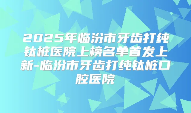 2025年临汾市牙齿打纯钛桩医院上榜名单上新-临汾市牙齿打纯钛桩口腔医院