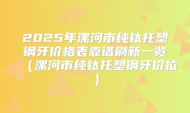 2025年漯河市纯钛托塑钢牙价格表靠谱刷新一览（漯河市纯钛托塑钢牙价位）