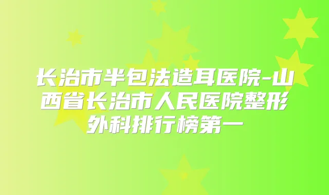 长治市半包法造耳医院-山西省长治市人民医院整形外科排行榜第一
