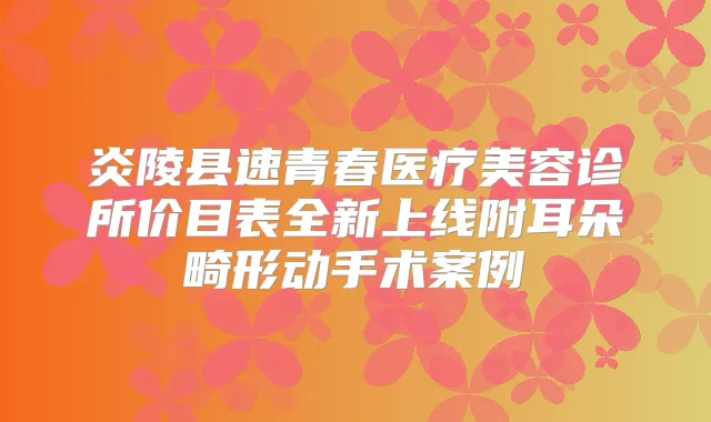 炎陵县速青春医疗美容诊所价目表全新上线附耳朵畸形动手术案例