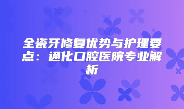 全瓷牙修复优势与护理要点：通化口腔医院专业解析