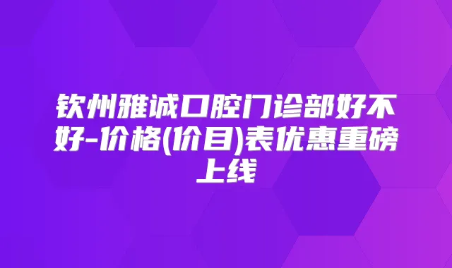 钦州雅诚口腔门诊部好不好-价格(价目)表优惠重磅上线