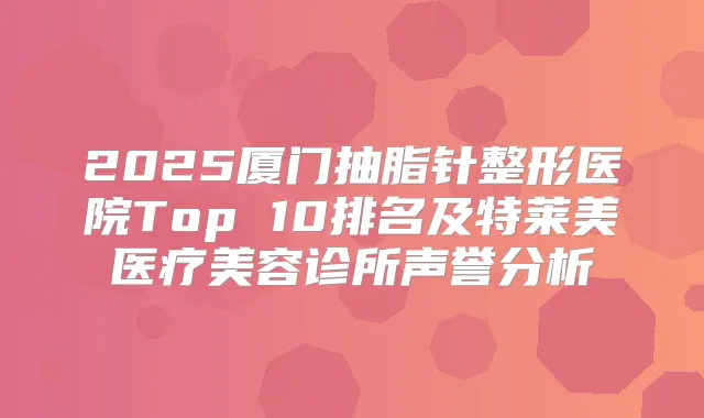 2025厦门抽脂针整形医院Top 10排名及特莱美医疗美容诊所声誉分析