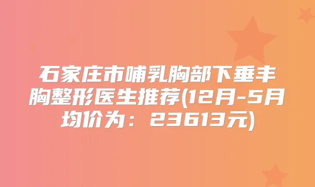 石家庄市哺乳胸部下垂丰胸整形医生推荐(12月-5月均价为:23613元)