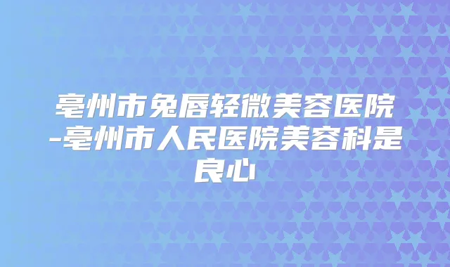 亳州市兔唇轻微美容医院-亳州市人民医院美容科是良心