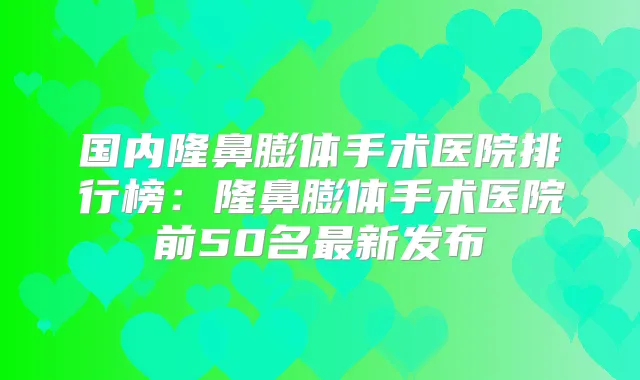 国内隆鼻膨体手术医院排行榜：隆鼻膨体手术医院前50名新发布