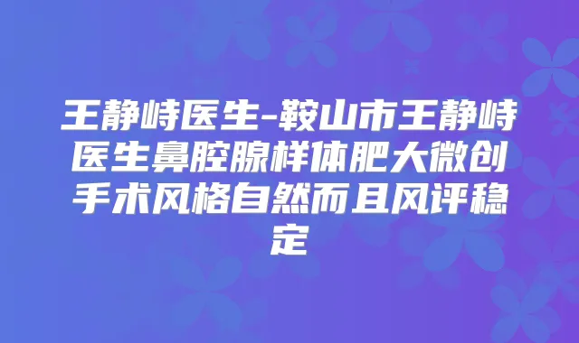 王静峙医生-鞍山市王静峙医生鼻腔腺样体肥大微创手术风格自然而且风评稳定