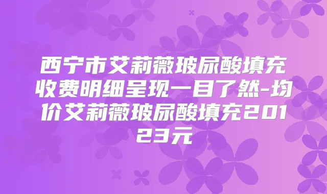 西宁市艾莉薇玻尿酸填充收费明细呈现一目了然-均价艾莉薇玻尿酸填充20123元