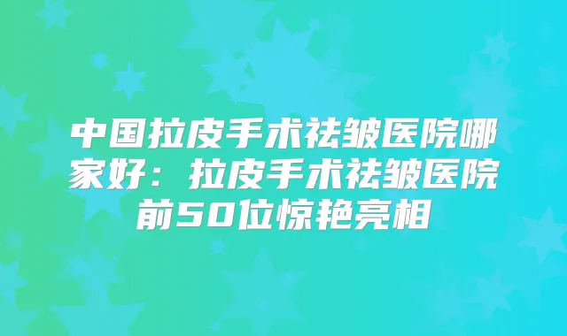 中国拉皮手术祛皱医院哪家好:拉皮手术祛皱医院前50位惊艳亮相