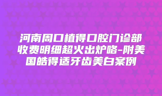 河南周口植得口腔门诊部收费明细超火出炉咯-附美国皓得适牙齿美白案例