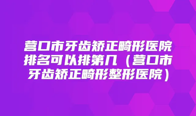 营口市牙齿矫正畸形医院排名可以排第几（营口市牙齿矫正畸形整形医院）