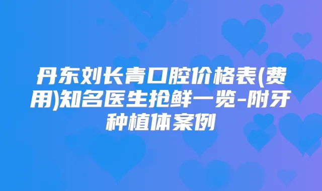 丹东刘长青口腔价格表(费用)知名医生抢鲜一览-附牙种植体案例