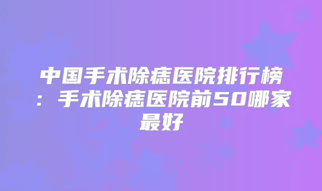 中国手术除痣医院排行榜:手术除痣医院前50哪家好