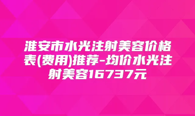 淮安市水光注射美容价格表(费用)推荐-均价水光注射美容16737元