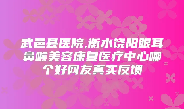 武邑县医院,衡水饶阳眼耳鼻喉美容康复医疗中心哪个好网友真实反馈