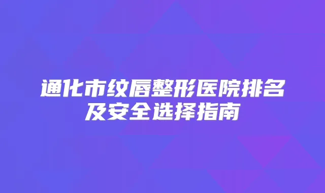 通化市纹唇整形医院排名及安全选择指南