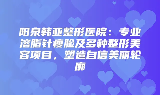 阳泉韩亚整形医院：专业溶脂针瘦脸及多种整形美容项目，塑造自信美丽轮廓