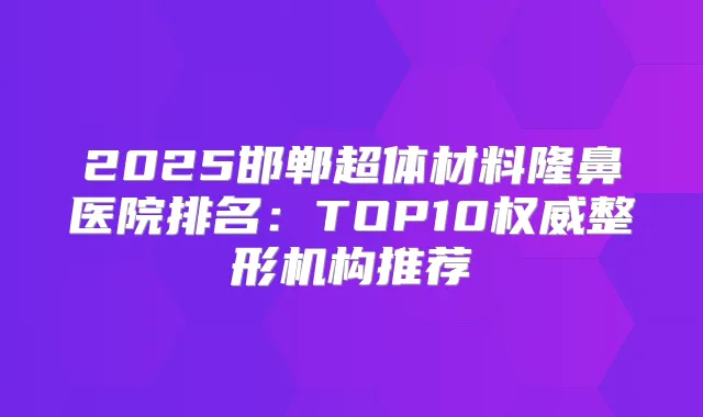 2025邯郸超体材料隆鼻医院排名：TOP10整形机构推荐