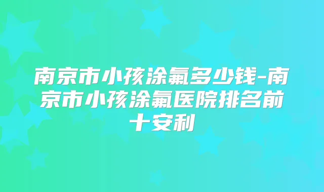 南京市小孩涂氟多少钱-南京市小孩涂氟医院排名前十安利
