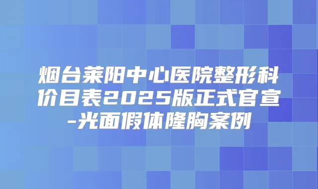烟台莱阳中心医院整形科价目表2025版正式官宣-光面假体隆胸案例