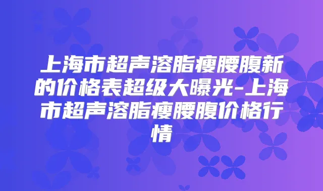 上海市超声溶脂瘦腰腹新的价格表超级大曝光-上海市超声溶脂瘦腰腹价格行情
