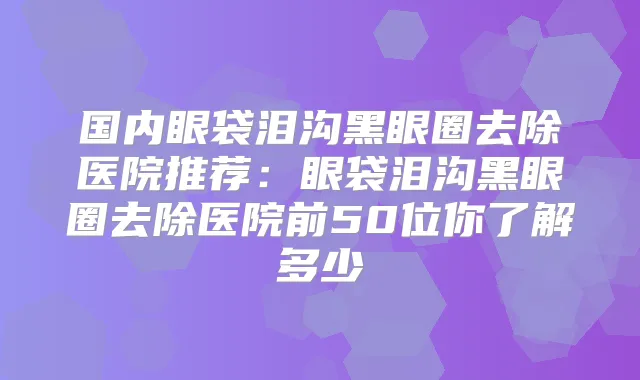 国内眼袋泪沟黑眼圈去除医院推荐：眼袋泪沟黑眼圈去除医院前50位你了解多少