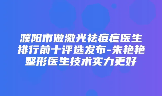 濮阳市做激光祛痘疼医生排行前十评选发布-朱艳艳整形医生技术实力更好