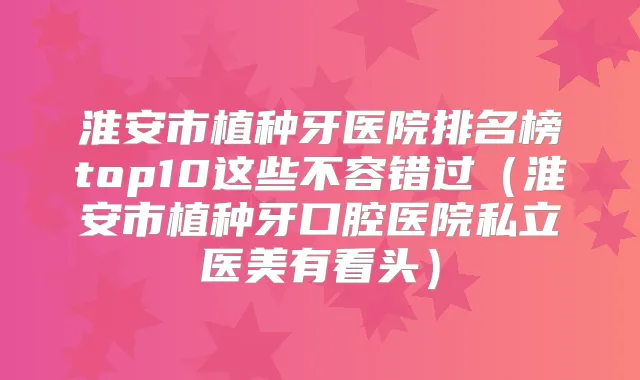 淮安市植种牙医院排名榜top10这些不容错过（淮安市植种牙口腔医院私立医美有看头）