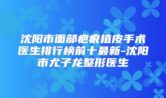 沈阳市面部疤痕植皮手术医生排行榜前十新-沈阳市尤子龙整形医生