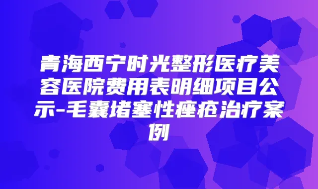 青海西宁时光整形医疗美容医院费用表明细项目公示-毛囊堵塞性痤疮案例