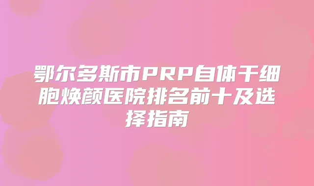 鄂尔多斯市PRP自体干细胞焕颜医院排名前十及选择指南