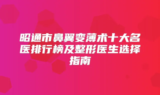 昭通市鼻翼变薄术十大名医排行榜及整形医生选择指南