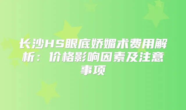 长沙HS眼底娇媚术费用解析:价格影响因素及注意事项