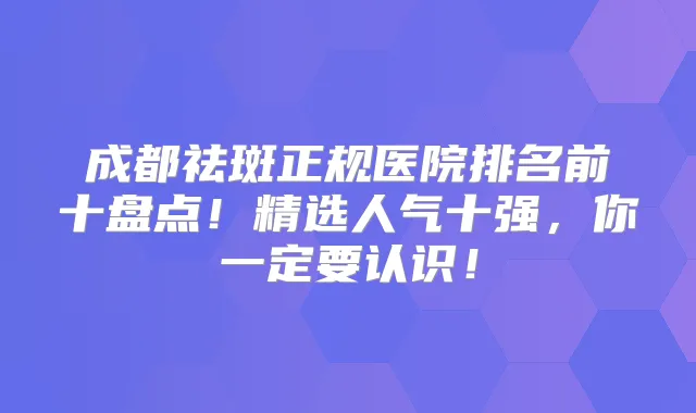 成都祛斑正规医院排名前十盘点!精选人气十强,你一定要认识!