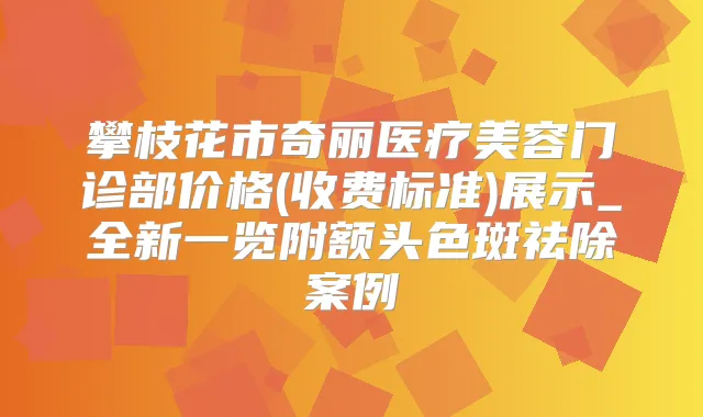 攀枝花市奇丽医疗美容门诊部价格(收费标准)展示_全新一览附额头色斑祛除案例