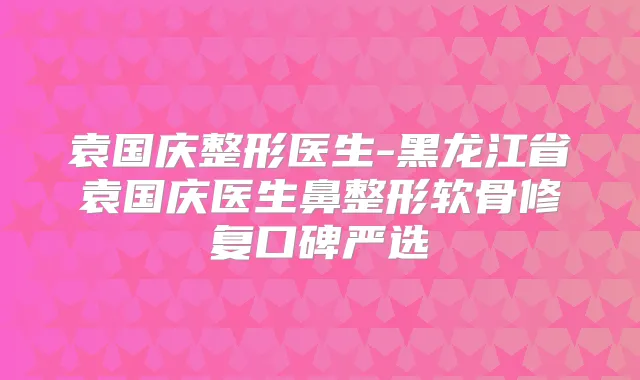 袁国庆整形医生-黑龙江省袁国庆医生鼻整形软骨修复口碑严选